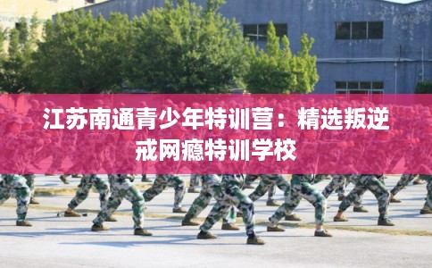 江苏南通青少年特训营:精选叛逆戒网瘾特训学校 江苏南通青少年特训营:精选叛逆戒网瘾特训学校