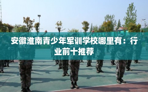 安徽淮南青少年军训学校哪里有:行业前十推荐 安徽淮南青少年军训学校哪里有:行业前十推荐