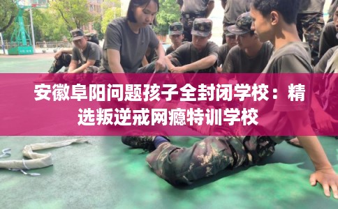安徽阜阳问题孩子全封闭学校:精选叛逆戒网瘾特训学校 安徽阜阳问题孩子全封闭学校:精选叛逆戒网瘾特训学校