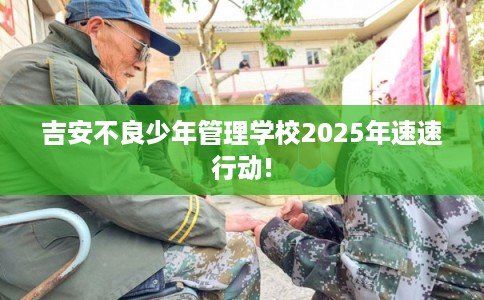 吉安不良少年管理学校2025年速速行动!