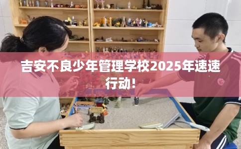 吉安不良少年管理学校2025年速速行动!