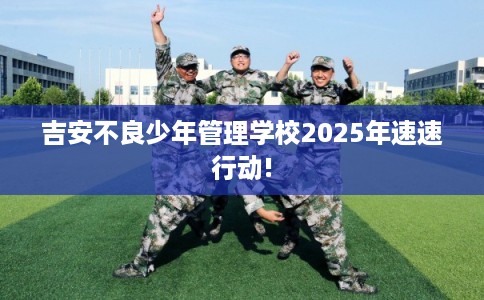吉安不良少年管理学校2025年速速行动!