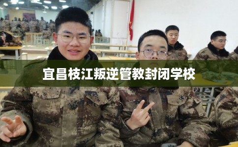 宜昌枝江叛逆管教封闭学校