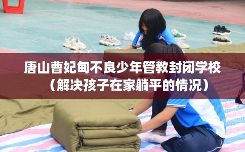 唐山曹妃甸不良少年管教封闭学校（解决孩子在家躺平的情况）