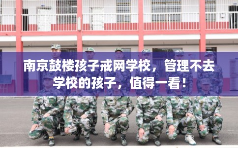 南京鼓楼孩子戒网学校，管理不去学校的孩子，值得一看！