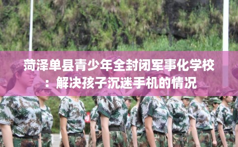 菏泽单县青少年全封闭军事化学校:解决孩子沉迷手机的情况 菏泽单县青少年全封闭军事化学校:解决孩子沉迷手机的情况