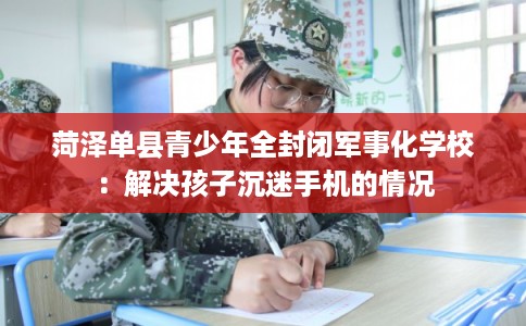 菏泽单县青少年全封闭军事化学校:解决孩子沉迷手机的情况 菏泽单县青少年全封闭军事化学校:解决孩子沉迷手机的情况