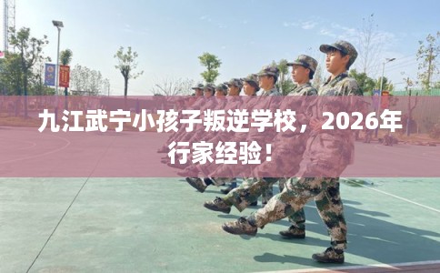 九江武宁小孩子叛逆学校，2026年行家经验！
