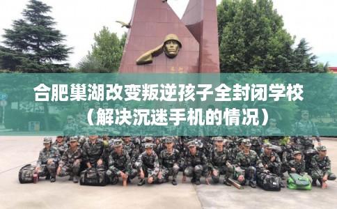 合肥巢湖改变叛逆孩子全封闭学校（解决沉迷手机的情况）