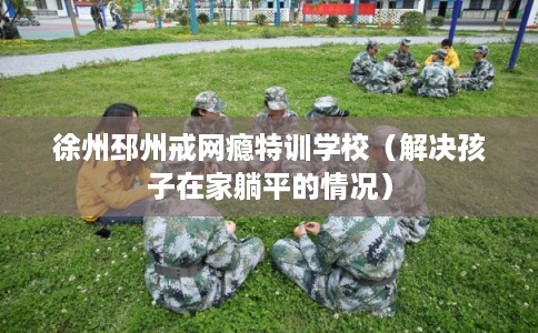 徐州邳州戒网瘾特训学校（解决孩子在家躺平的情况）