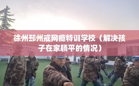 徐州邳州戒网瘾特训学校（解决孩子在家躺平的情况）