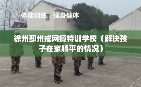 徐州邳州戒网瘾特训学校（解决孩子在家躺平的情况）