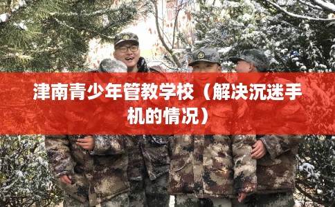 津南青少年管教学校(解决沉迷手机的情况) 津南青少年管教学校(解决沉迷手机的情况)