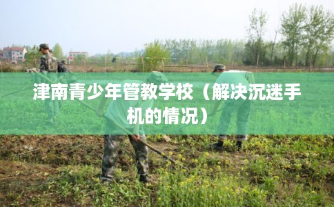 津南青少年管教学校（解决沉迷手机的情况）