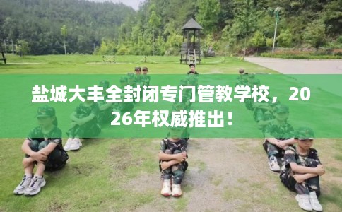 盐城大丰全封闭专门管教学校，2026年权威推出！
