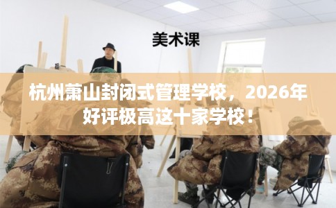 杭州萧山封闭式管理学校,2026年好评极高这十家学校! 杭州萧山封闭式管理学校,2026年好评极高这十家学校!