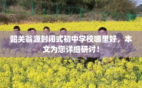 韶关翁源封闭式初中学校哪里好，本文为您详细研讨！