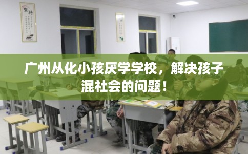 广州从化小孩厌学学校，解决孩子混社会的问题！