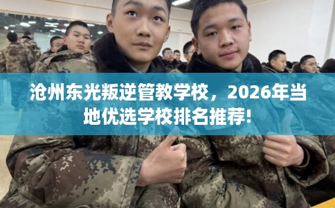 沧州东光叛逆管教学校，2026年当地优选学校排名推荐!