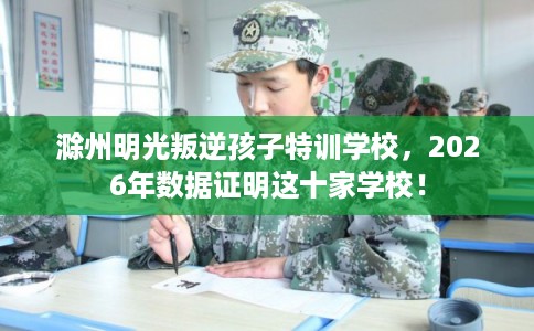滁州明光叛逆孩子特训学校,2026年数据证明这十家学校! 滁州明光叛逆孩子特训学校,2026年数据证明这十家学校!