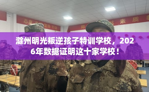 滁州明光叛逆孩子特训学校,2026年数据证明这十家学校! 滁州明光叛逆孩子特训学校,2026年数据证明这十家学校!