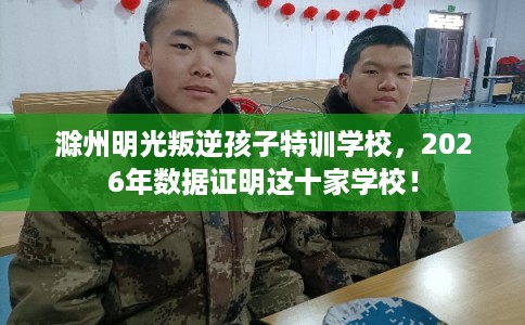 滁州明光叛逆孩子特训学校,2026年数据证明这十家学校! 滁州明光叛逆孩子特训学校,2026年数据证明这十家学校!