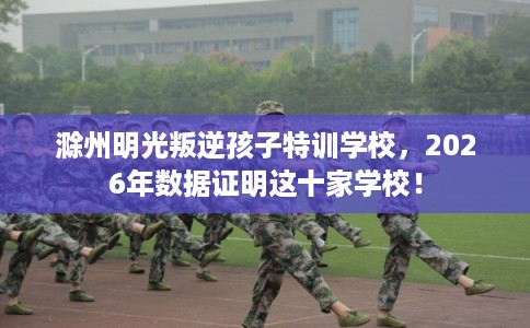 滁州明光叛逆孩子特训学校，2026年数据证明这十家学校！