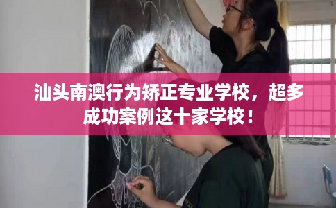 汕头南澳行为矫正专业学校，超多成功案例这十家学校！