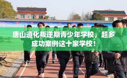 唐山遵化叛逆期青少年学校,超多成功案例这十家学校! 唐山遵化叛逆期青少年学校,超多成功案例这十家学校!