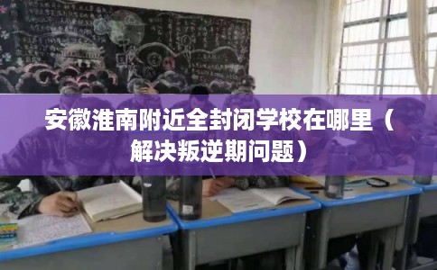 安徽淮南附近全封闭学校在哪里（解决叛逆期问题）