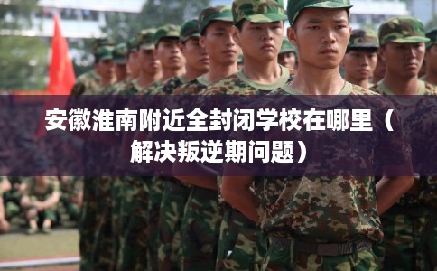 安徽淮南附近全封闭学校在哪里（解决叛逆期问题）