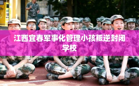 江西宜春军事化管理小孩叛逆封闭学校