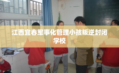 江西宜春军事化管理小孩叛逆封闭学校