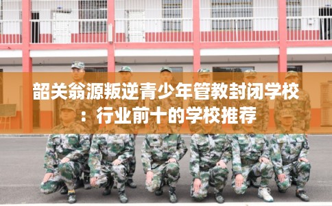 韶关翁源叛逆青少年管教封闭学校：行业前十的学校推荐
