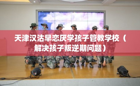 天津汉沽早恋厌学孩子管教学校（解决孩子叛逆期问题）