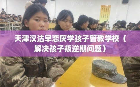 天津汉沽早恋厌学孩子管教学校（解决孩子叛逆期问题）