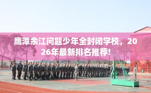 鹰潭余江问题少年全封闭学校，2026年最新排名推荐!