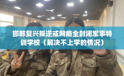 邯郸复兴叛逆戒网瘾全封闭军事特训学校（解决不上学的情况）