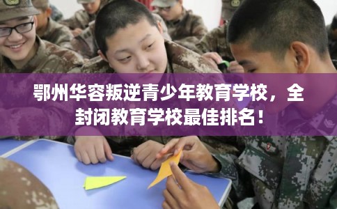 鄂州华容叛逆青少年教育学校,全封闭教育学校最佳排名! 鄂州华容叛逆青少年教育学校,全封闭教育学校最佳排名!