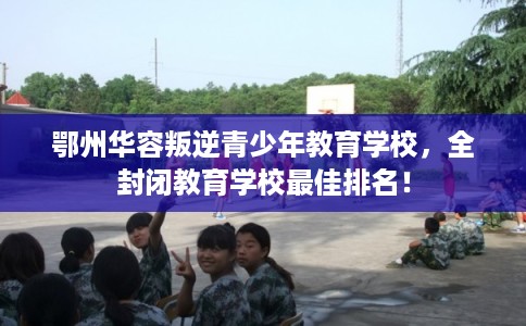 鄂州华容叛逆青少年教育学校，全封闭教育学校最佳排名！