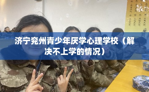 济宁兖州青少年厌学心理学校(解决不上学的情况) 济宁兖州青少年厌学心理学校(解决不上学的情况)