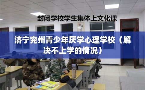 济宁兖州青少年厌学心理学校(解决不上学的情况) 济宁兖州青少年厌学心理学校(解决不上学的情况)