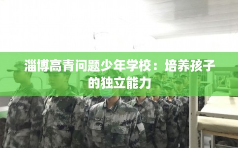 淄博高青问题少年学校:培养孩子的独立能力 淄博高青问题少年学校:培养孩子的独立能力