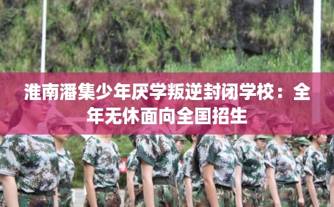 淮南潘集少年厌学叛逆封闭学校:全年无休面向全国招生 淮南潘集少年厌学叛逆封闭学校:全年无休面向全国招生