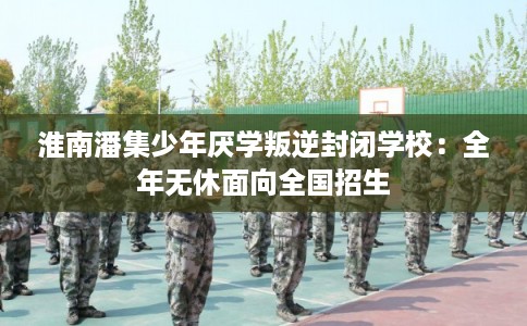 淮南潘集少年厌学叛逆封闭学校:全年无休面向全国招生 淮南潘集少年厌学叛逆封闭学校:全年无休面向全国招生