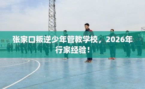 张家口叛逆少年管教学校，2026年行家经验！