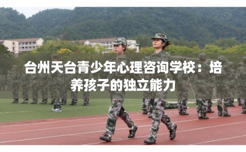 台州天台青少年心理咨询学校:培养孩子的独立能力 台州天台青少年心理咨询学校:培养孩子的独立能力
