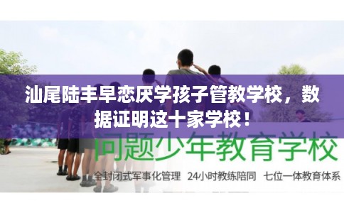 汕尾陆丰早恋厌学孩子管教学校，数据证明这十家学校！