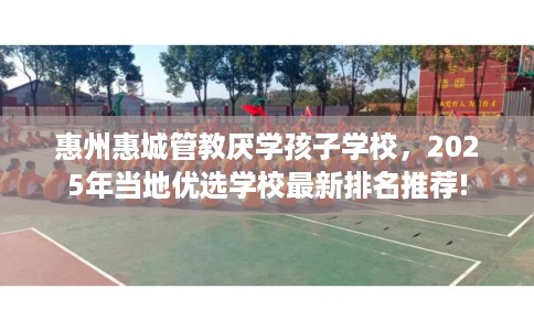 惠州惠城管教厌学孩子学校，2025年当地优选学校最新排名推荐!