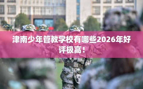 津南少年管教学校有哪些2026年好评极高! 津南少年管教学校有哪些2026年好评极高!